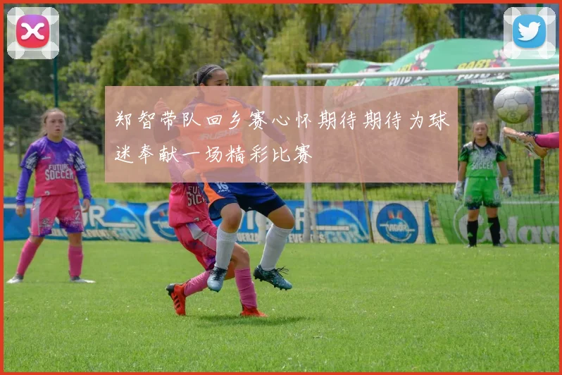 郑智带队回乡赛心怀期待期待为球迷奉献一场精彩比赛