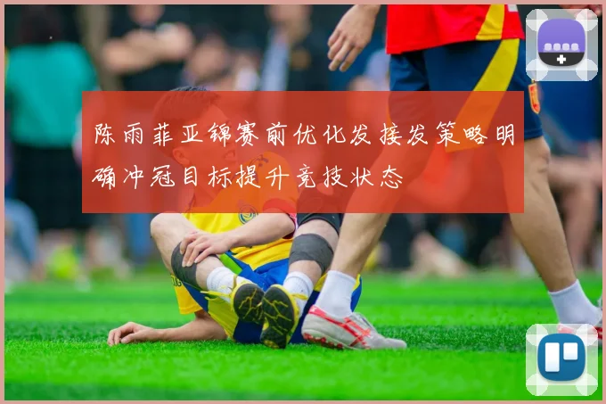 陈雨菲亚锦赛前优化发接发策略明确冲冠目标提升竞技状态